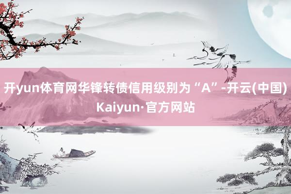 开yun体育网华锋转债信用级别为“A”-开云(中国)Kaiyun·官方网站