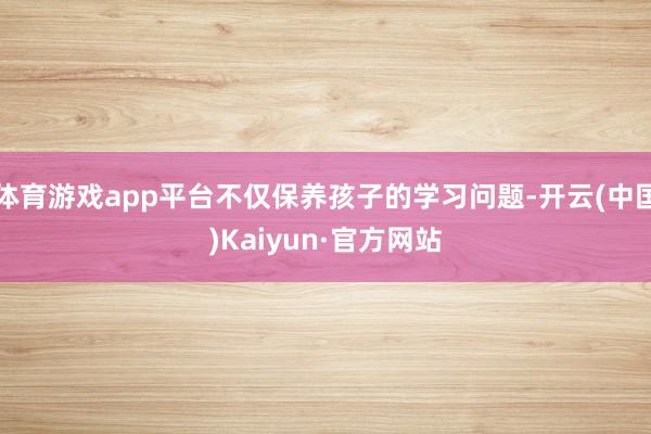 体育游戏app平台不仅保养孩子的学习问题-开云(中国)Kaiyun·官方网站
