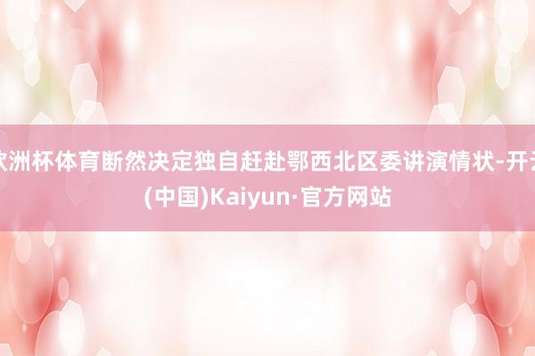 欧洲杯体育断然决定独自赶赴鄂西北区委讲演情状-开云(中国)Kaiyun·官方网站
