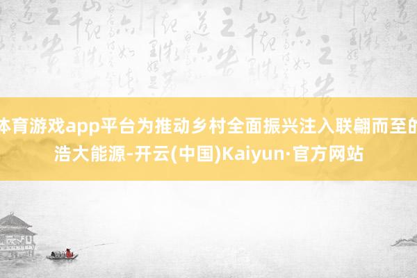 体育游戏app平台为推动乡村全面振兴注入联翩而至的浩大能源-开云(中国)Kaiyun·官方网站