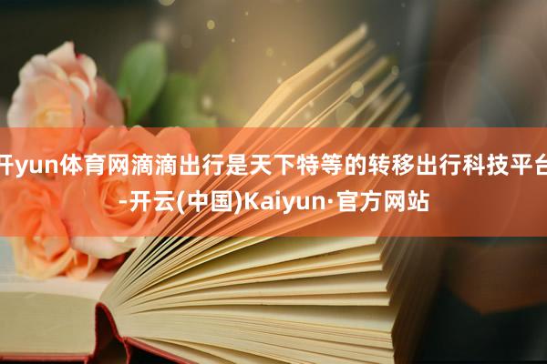开yun体育网滴滴出行是天下特等的转移出行科技平台-开云(中国)Kaiyun·官方网站