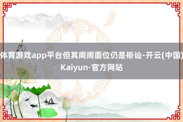 体育游戏app平台但其阛阓面位仍是褂讪-开云(中国)Kaiyun·官方网站