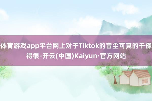 体育游戏app平台网上对于Tiktok的音尘可真的干豫得很-开云(中国)Kaiyun·官方网站