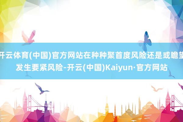 开云体育(中国)官方网站在种种聚首度风险还是或瞻望发生要紧风险-开云(中国)Kaiyun·官方网站