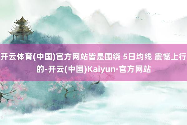开云体育(中国)官方网站皆是围绕 5日均线 震憾上行的-开云(中国)Kaiyun·官方网站