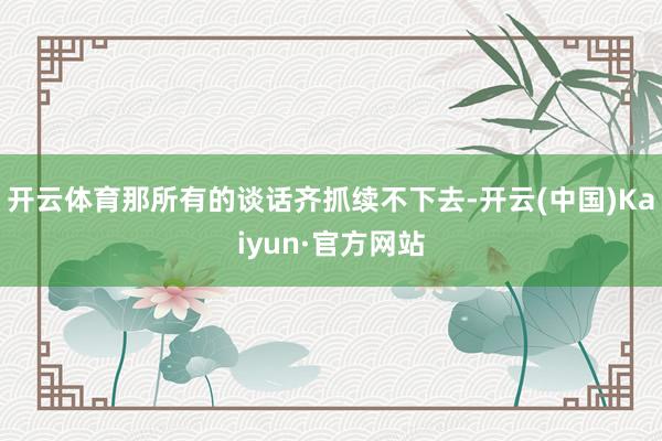 开云体育那所有的谈话齐抓续不下去-开云(中国)Kaiyun·官方网站