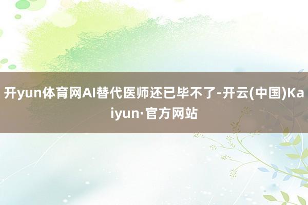 开yun体育网AI替代医师还已毕不了-开云(中国)Kaiyun·官方网站