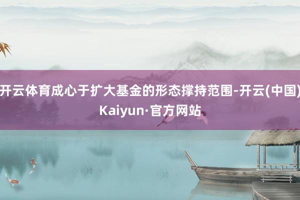 开云体育成心于扩大基金的形态撑持范围-开云(中国)Kaiyun·官方网站