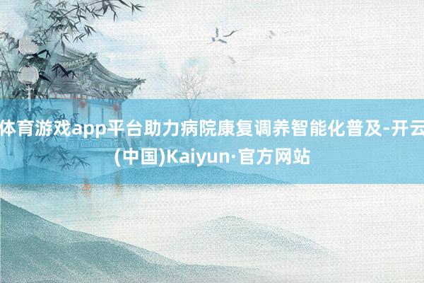 体育游戏app平台助力病院康复调养智能化普及-开云(中国)Kaiyun·官方网站