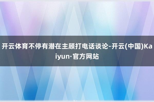 开云体育不停有潜在主顾打电话谈论-开云(中国)Kaiyun·官方网站