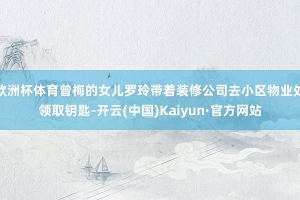欧洲杯体育曾梅的女儿罗玲带着装修公司去小区物业处领取钥匙-开云(中国)Kaiyun·官方网站