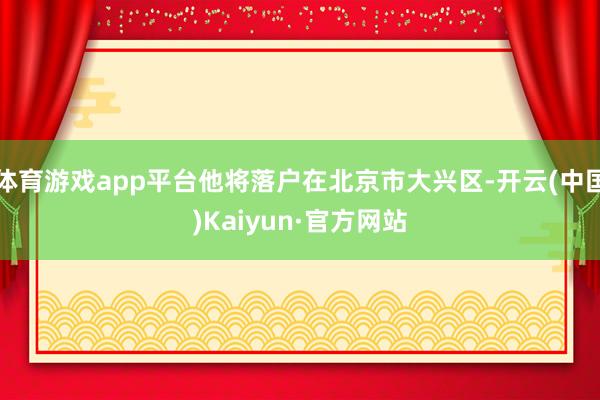 体育游戏app平台他将落户在北京市大兴区-开云(中国)Kaiyun·官方网站