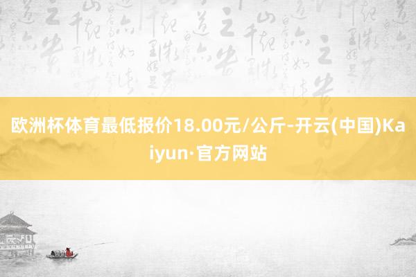 欧洲杯体育最低报价18.00元/公斤-开云(中国)Kaiyun·官方网站