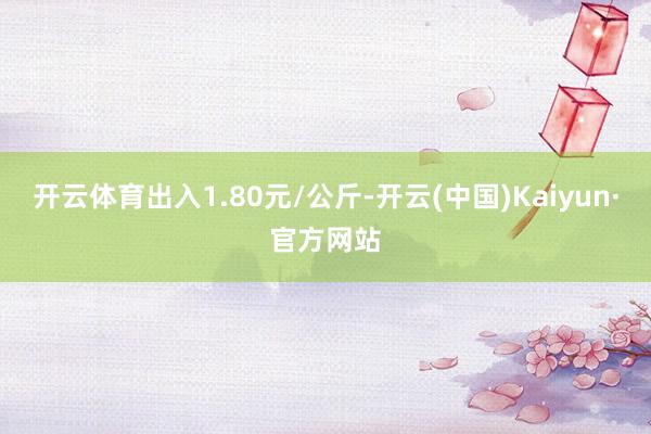 开云体育出入1.80元/公斤-开云(中国)Kaiyun·官方网站