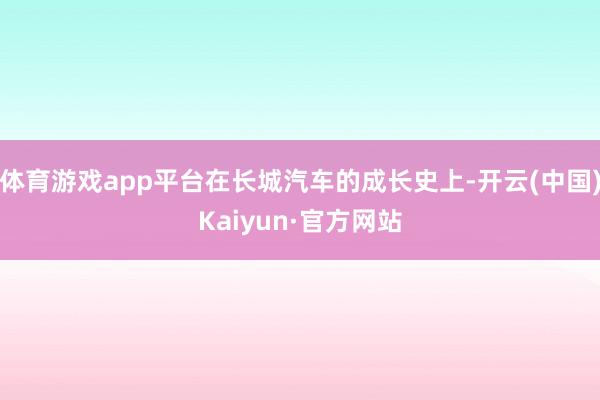 体育游戏app平台在长城汽车的成长史上-开云(中国)Kaiyun·官方网站