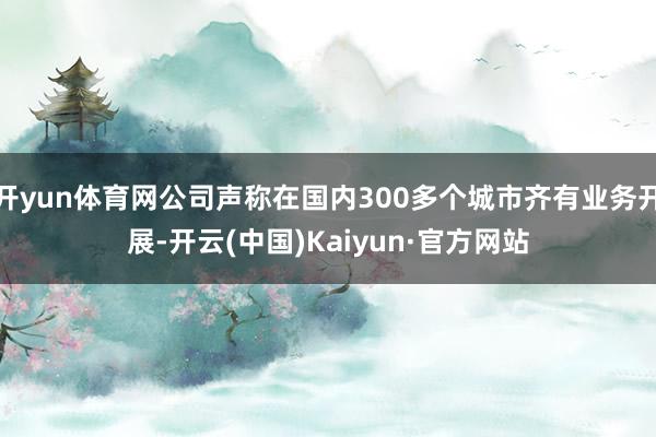 开yun体育网公司声称在国内300多个城市齐有业务开展-开云(中国)Kaiyun·官方网站