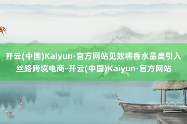 开云(中国)Kaiyun·官方网站见效将香水品类引入丝路跨境电商-开云(中国)Kaiyun·官方网站