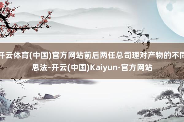 开云体育(中国)官方网站前后两任总司理对产物的不同思法-开云(中国)Kaiyun·官方网站