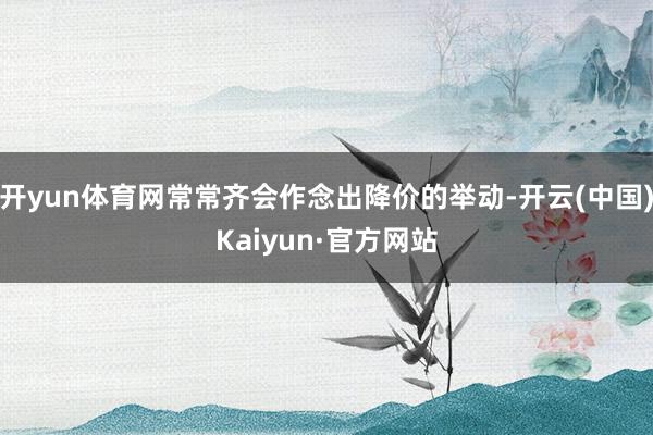 开yun体育网常常齐会作念出降价的举动-开云(中国)Kaiyun·官方网站