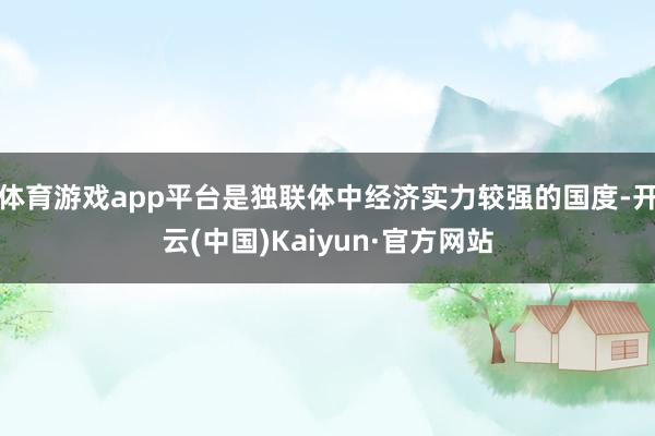 体育游戏app平台是独联体中经济实力较强的国度-开云(中国)Kaiyun·官方网站