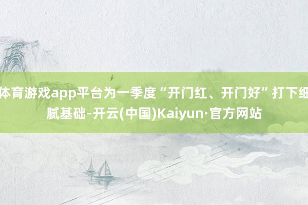 体育游戏app平台为一季度“开门红、开门好”打下细腻基础-开云(中国)Kaiyun·官方网站