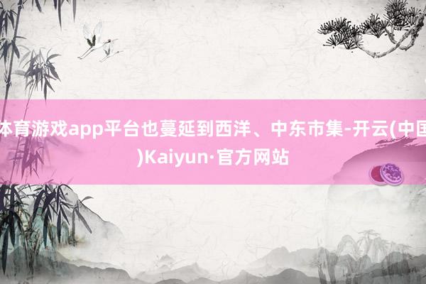 体育游戏app平台也蔓延到西洋、中东市集-开云(中国)Kaiyun·官方网站