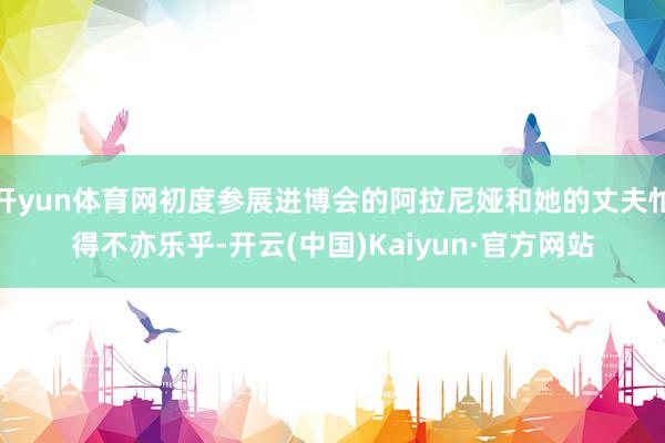 开yun体育网初度参展进博会的阿拉尼娅和她的丈夫忙得不亦乐乎-开云(中国)Kaiyun·官方网站