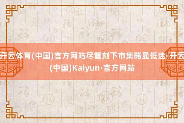 开云体育(中国)官方网站尽管刻下市集略显低迷-开云(中国)Kaiyun·官方网站