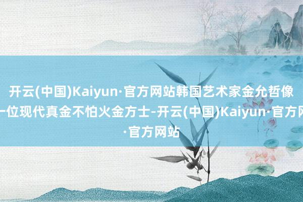开云(中国)Kaiyun·官方网站韩国艺术家金允哲像是一位现代真金不怕火金方士-开云(中国)Kaiyun·官方网站