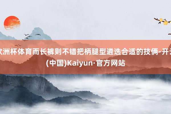 欧洲杯体育而长裤则不错把柄腿型遴选合适的技俩-开云(中国)Kaiyun·官方网站