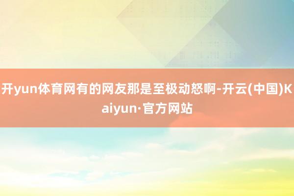 开yun体育网有的网友那是至极动怒啊-开云(中国)Kaiyun·官方网站