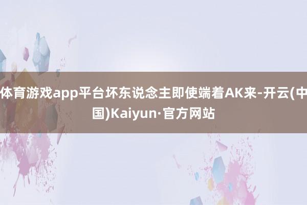 体育游戏app平台坏东说念主即使端着AK来-开云(中国)Kaiyun·官方网站