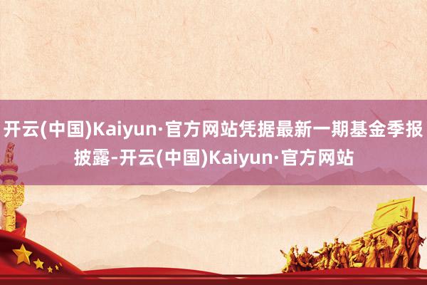 开云(中国)Kaiyun·官方网站凭据最新一期基金季报披露-开云(中国)Kaiyun·官方网站