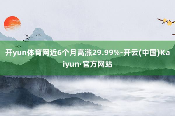 开yun体育网近6个月高涨29.99%-开云(中国)Kaiyun·官方网站