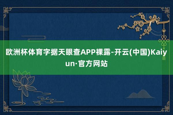 欧洲杯体育字据天眼查APP裸露-开云(中国)Kaiyun·官方网站