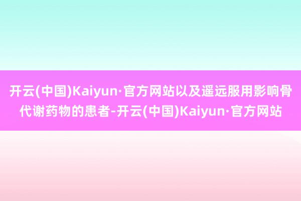 开云(中国)Kaiyun·官方网站以及遥远服用影响骨代谢药物的患者-开云(中国)Kaiyun·官方网站