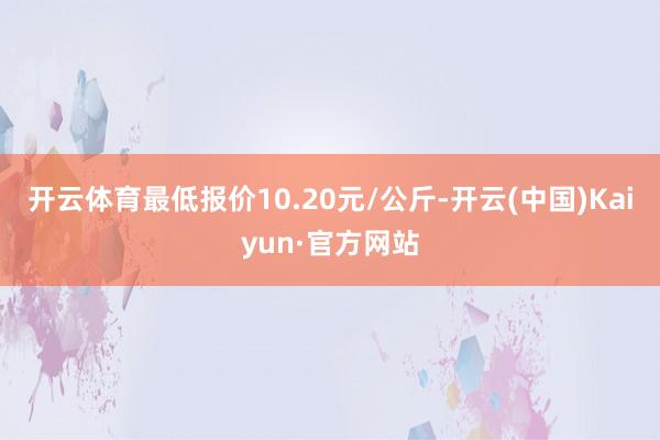 开云体育最低报价10.20元/公斤-开云(中国)Kaiyun·官方网站