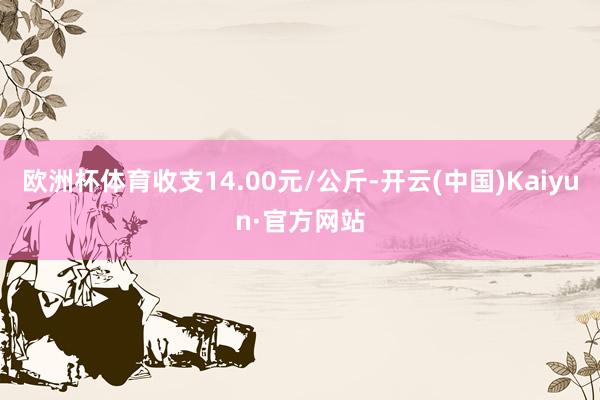 欧洲杯体育收支14.00元/公斤-开云(中国)Kaiyun·官方网站