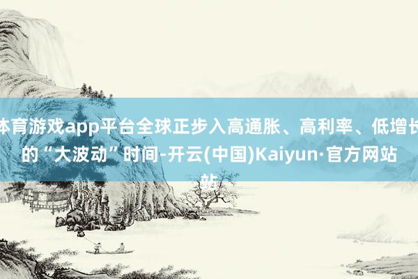 体育游戏app平台全球正步入高通胀、高利率、低增长的“大波动”时间-开云(中国)Kaiyun·官方网站