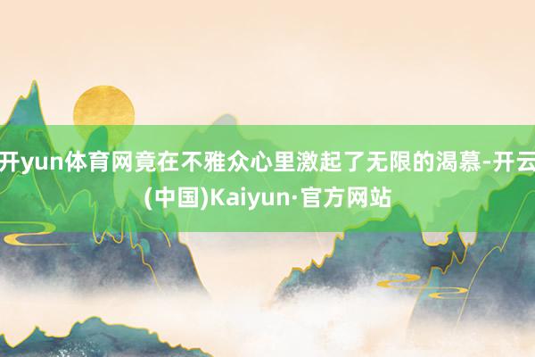 开yun体育网竟在不雅众心里激起了无限的渴慕-开云(中国)Kaiyun·官方网站