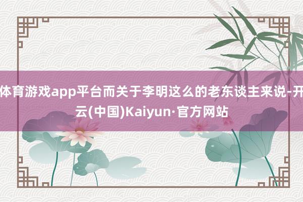 体育游戏app平台而关于李明这么的老东谈主来说-开云(中国)Kaiyun·官方网站