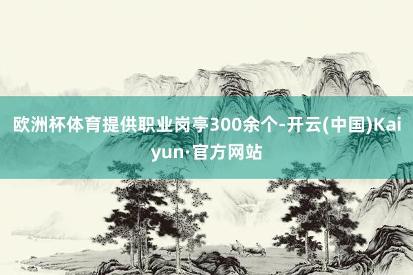 欧洲杯体育提供职业岗亭300余个-开云(中国)Kaiyun·官方网站